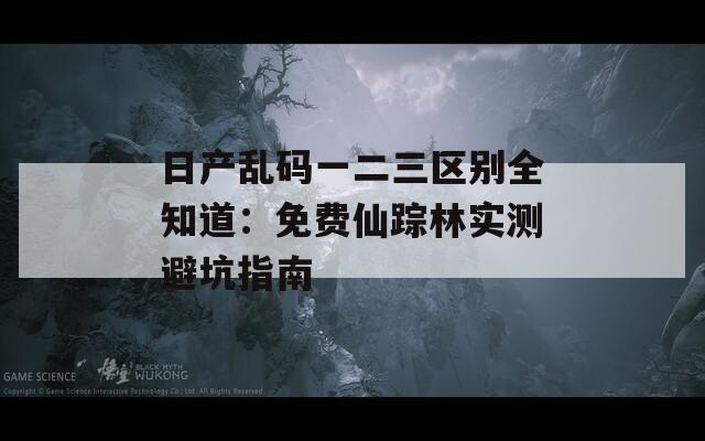 日产乱码一二三区别全知道：免费仙踪林实测避坑指南