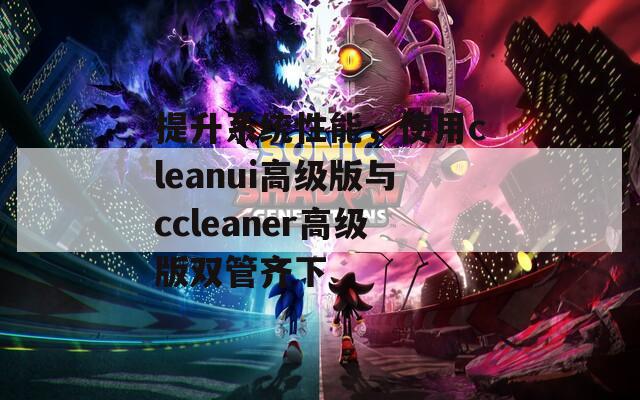 提升系统性能，使用cleanui高级版与ccleaner高级版双管齐下