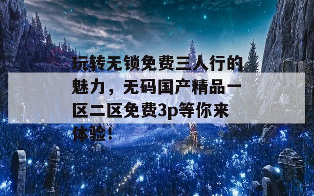 玩转无锁免费三人行的魅力，无码国产精品一区二区免费3p等你来体验！
