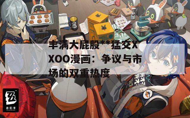 丰满大屁股**猛交XXOO漫画：争议与市场的双重热度
