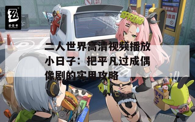 二人世界高清视频播放小日子：把平凡过成偶像剧的实用攻略