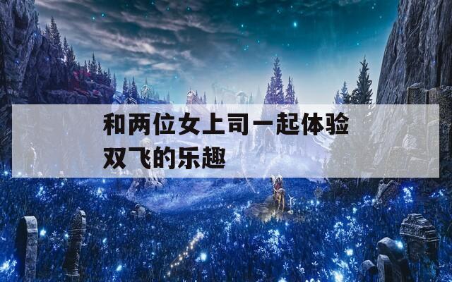 和两位女上司一起体验双飞的乐趣