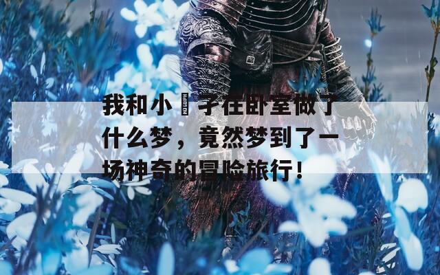 我和小娻孑在卧室做了什么梦，竟然梦到了一场神奇的冒险旅行！