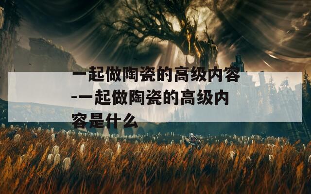一起做陶瓷的高级内容-一起做陶瓷的高级内容是什么