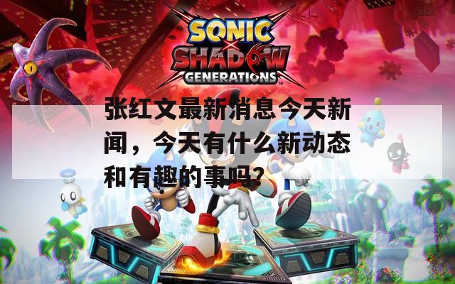 张红文最新消息今天新闻，今天有什么新动态和有趣的事吗？