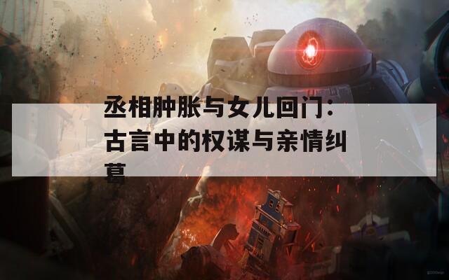 丞相肿胀与女儿回门：古言中的权谋与亲情纠葛