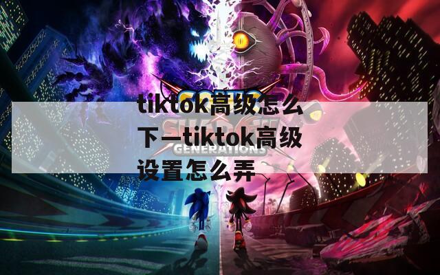 tiktok高级怎么下—tiktok高级设置怎么弄