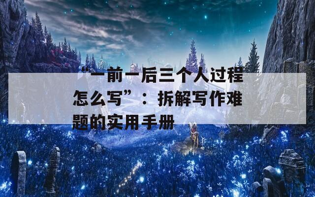 “一前一后三个人过程怎么写”：拆解写作难题的实用手册