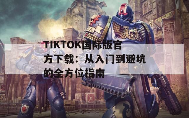 TIKTOK国际版官方下载：从入门到避坑的全方位指南