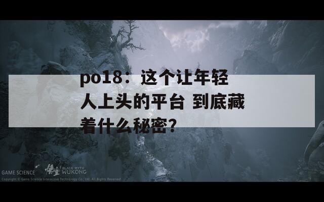 po18：这个让年轻人上头的平台 到底藏着什么秘密？