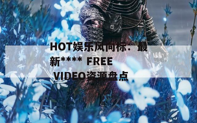HOT娱乐风向标：最新**** FREE VIDEO资源盘点