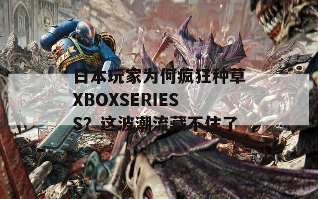 日本玩家为何疯狂种草XBOXSERIESS？这波潮流藏不住了