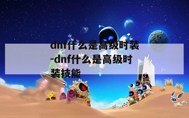 dnf什么是高级时装-dnf什么是高级时装技能