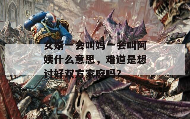 女婿一会叫妈一会叫阿姨什么意思，难道是想讨好双方家庭吗？