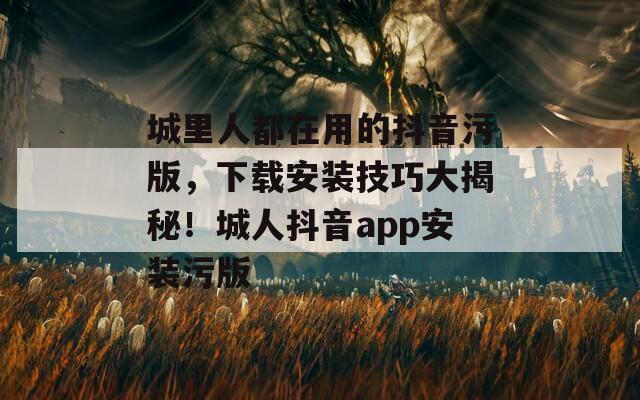 城里人都在用的抖音污版，下载安装技巧大揭秘！城人抖音app安装污版