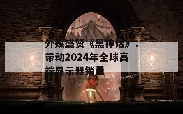 外媒盛赞《黑神话》：带动2024年全球高端显示器销量