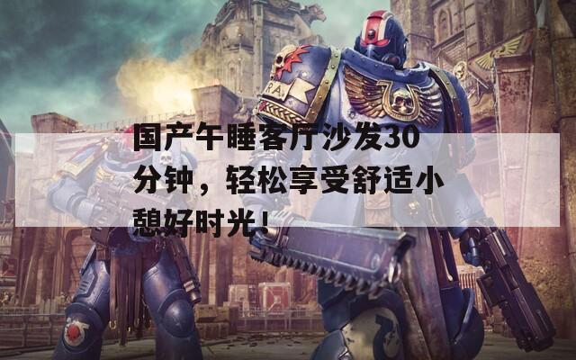 国产午睡客厅沙发30分钟，轻松享受舒适小憩好时光！