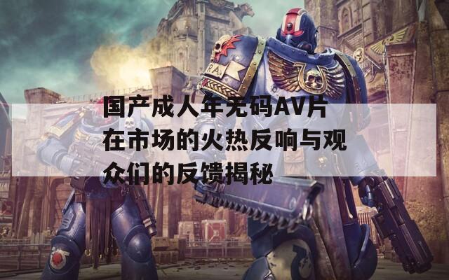 国产成人年无码AV片在市场的火热反响与观众们的反馈揭秘