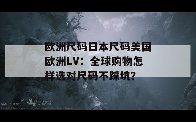 欧洲尺码日本尺码美国欧洲LV：全球购物怎样选对尺码不踩坑？