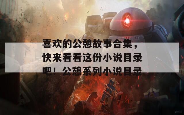 喜欢的公憩故事合集，快来看看这份小说目录吧！公憩系列小说目录