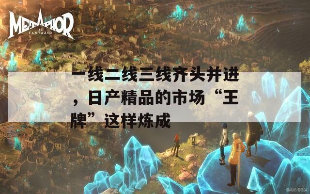 一线二线三线齐头并进，日产精品的市场“王牌”这样炼成