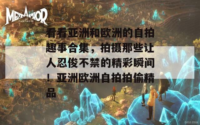 看看亚洲和欧洲的自拍趣事合集，拍摄那些让人忍俊不禁的精彩瞬间！亚洲欧洲自拍拍偷精品