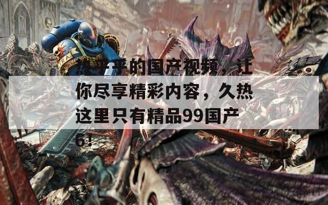 热乎乎的国产视频，让你尽享精彩内容，久热这里只有精品99国产6！