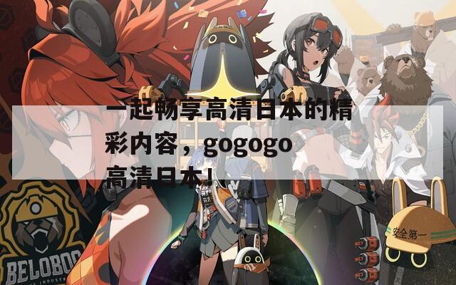 一起畅享高清日本的精彩内容，gogogo高清日本！