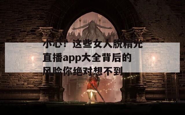小心！这些女人脱精光直播app大全背后的风险你绝对想不到