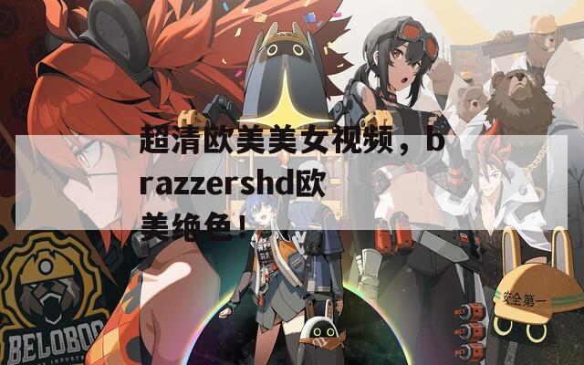 超清欧美美女视频，brazzershd欧美绝色！