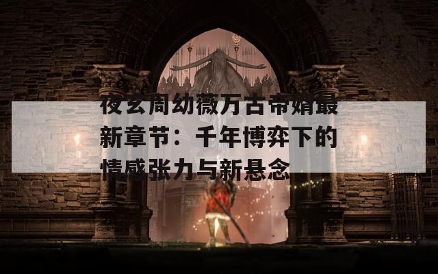 夜玄周幼薇万古帝婿最新章节：千年博弈下的情感张力与新悬念