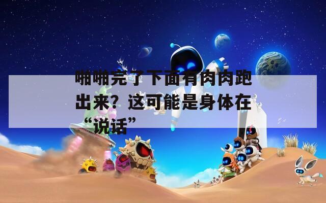 啪啪完了下面有肉肉跑出来？这可能是身体在“说话”