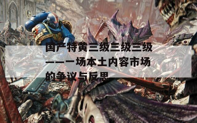 国产特黄三级三级三级——一场本土内容市场的争议与反思