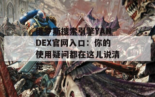 俄罗斯搜索引擎YANDEX官网入口：你的使用疑问都在这儿说清楚