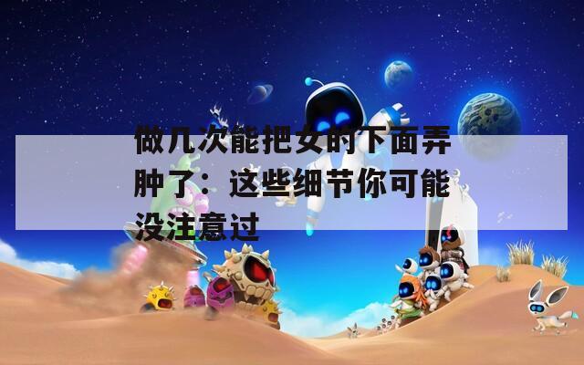 做几次能把女的下面弄肿了：这些细节你可能没注意过