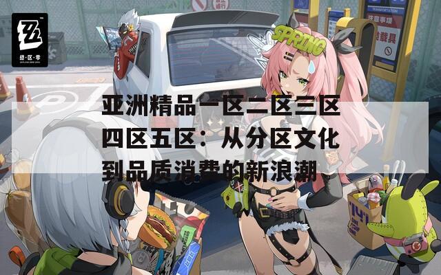 亚洲精品一区二区三区四区五区：从分区文化到品质消费的新浪潮