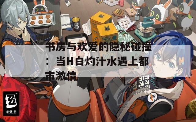 书房与欢爱的隐秘碰撞：当H白灼汁水遇上都市激情