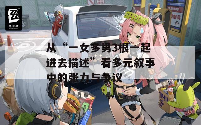 从“一女多男3根一起进去描述”看多元叙事中的张力与争议