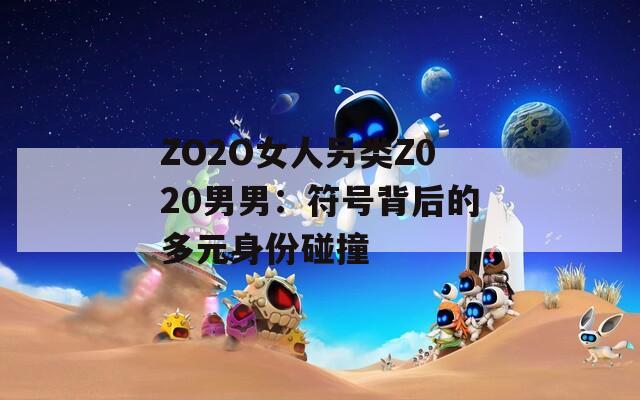 ZO2O女人另类Z020男男：符号背后的多元身份碰撞