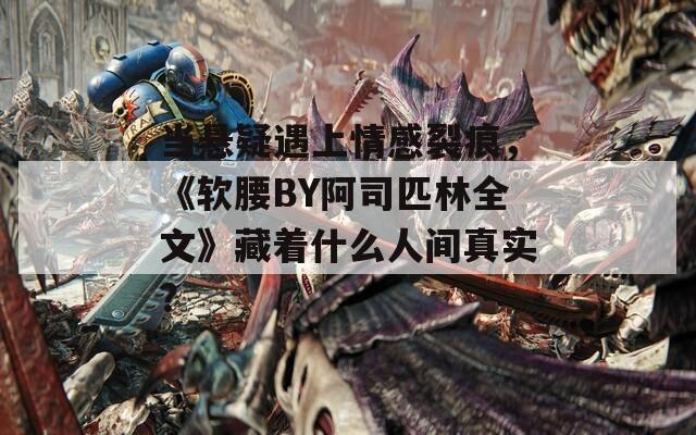 当悬疑遇上情感裂痕，《软腰BY阿司匹林全文》藏着什么人间真实？