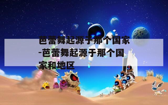芭蕾舞起源于那个国家-芭蕾舞起源于那个国家和地区