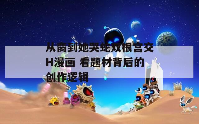 从脔到她哭蛇双根宫交H漫画 看题材背后的创作逻辑