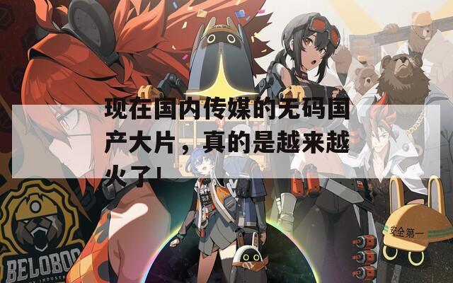 现在国内传媒的无码国产大片，真的是越来越火了！
