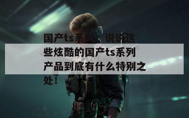 国产ts系列：说说这些炫酷的国产ts系列产品到底有什么特别之处！