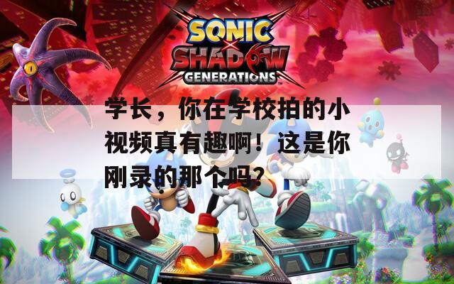 学长，你在学校拍的小视频真有趣啊！这是你刚录的那个吗？