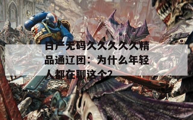 日产无码久久久久久精品通辽团：为什么年轻人都在聊这个？