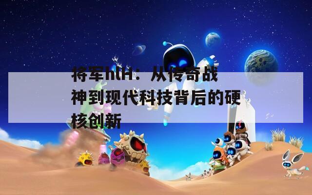 将军hlH：从传奇战神到现代科技背后的硬核创新