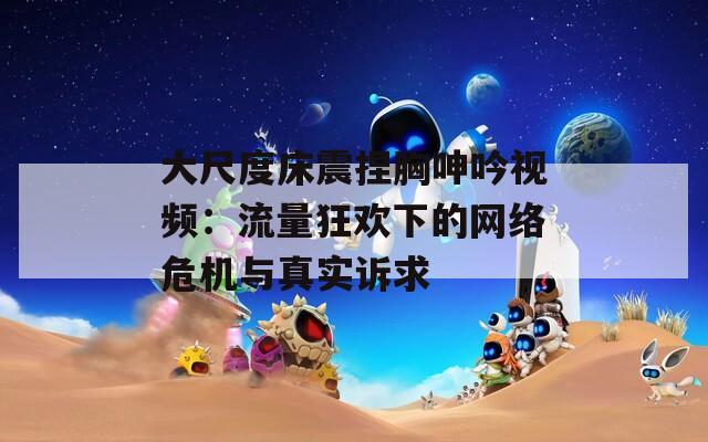 大尺度床震捏胸呻吟视频：流量狂欢下的网络危机与真实诉求