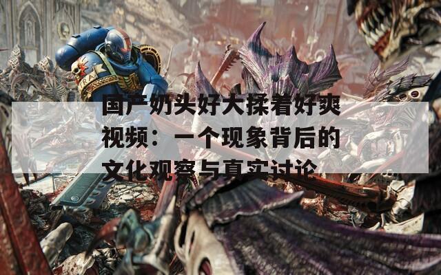国产奶头好大揉着好爽视频：一个现象背后的文化观察与真实讨论