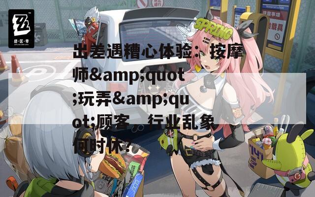 出差遇糟心体验：按摩师&quot;玩弄&quot;顾客，行业乱象何时休？